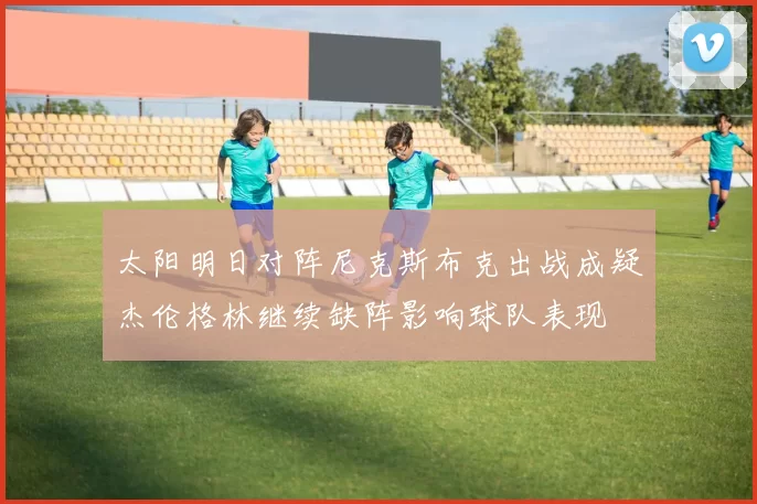 太阳明日对阵尼克斯布克出战成疑杰伦格林继续缺阵影响球队表现