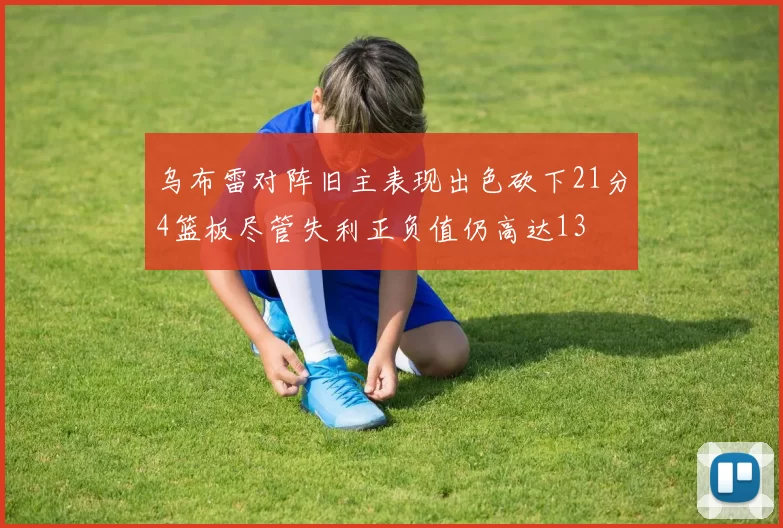 乌布雷对阵旧主表现出色砍下21分4篮板尽管失利正负值仍高达13