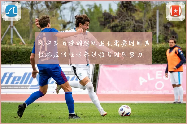 文班亚马强调球队成长需要时间弗拉格应信任培养过程与团队努力