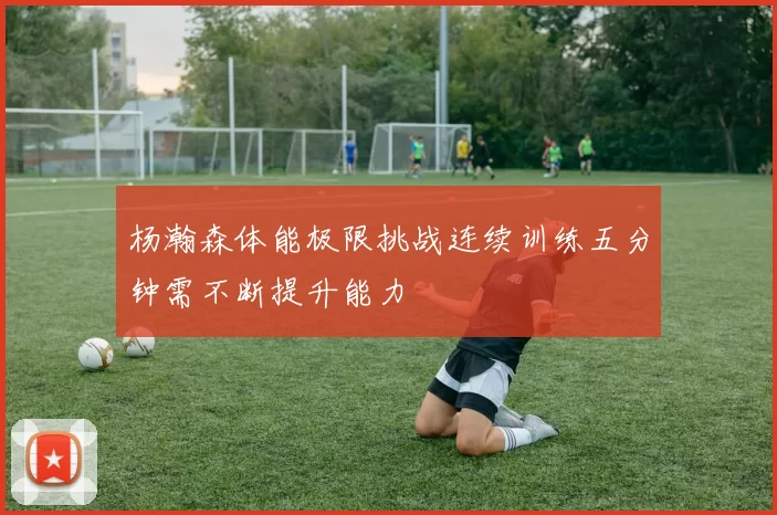 杨瀚森体能极限挑战连续训练五分钟需不断提升能力